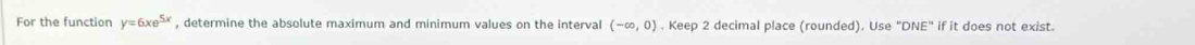 For the function y=6xe^(5x) , determine the absolute maximum and minimum values on the interval (-∈fty ,0). Keep 2 decimal place (rounded). Use "DNE" if it does not exist