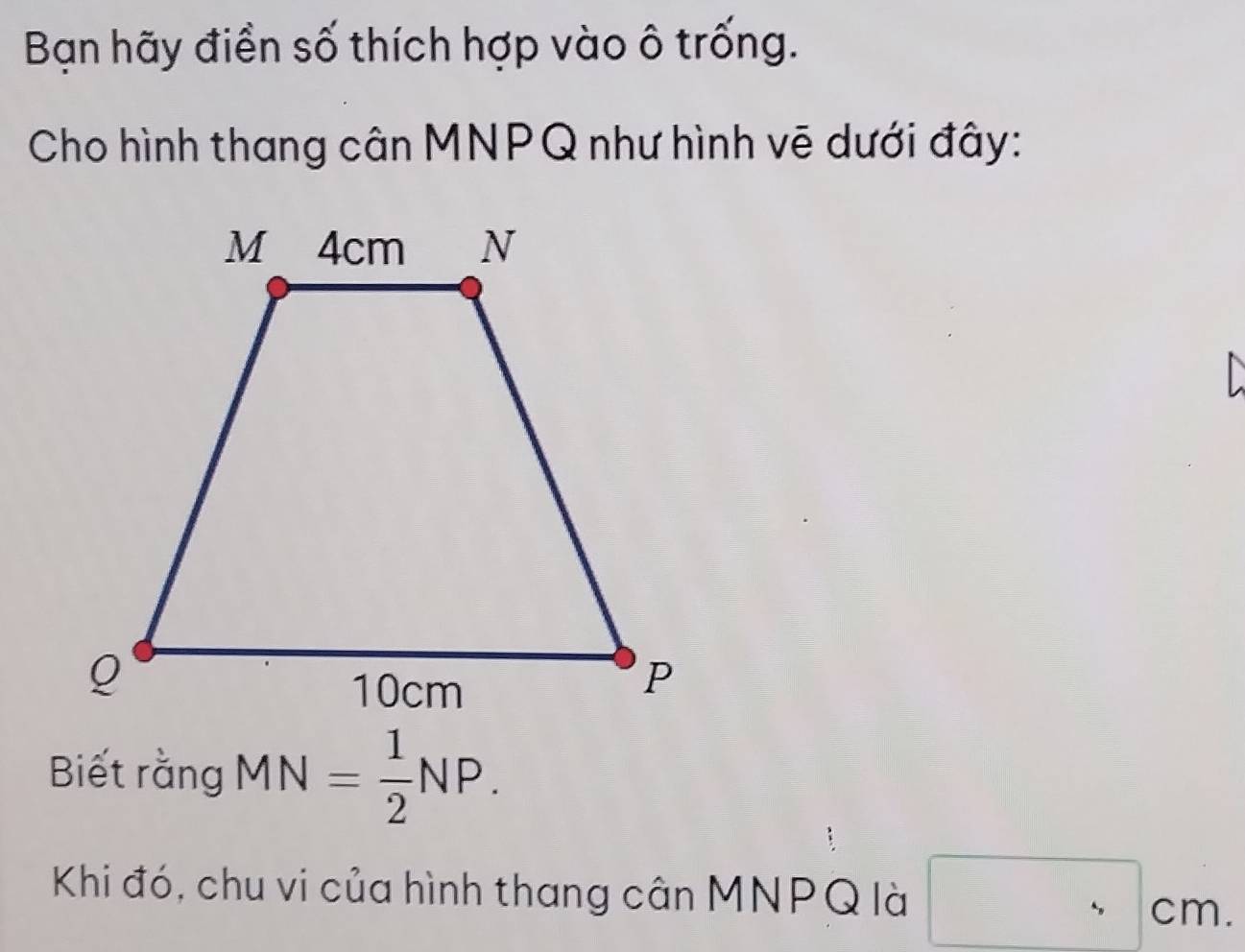 Bạn hãy điền số thích hợp vào ô trống. 
Cho hình thang cân MNPQ như hình vẽ dưới đây: 
Biết rằng MN= 1/2 NP. 
Khi đó, chu vi của hình thang cân MNPQ là □ cm.