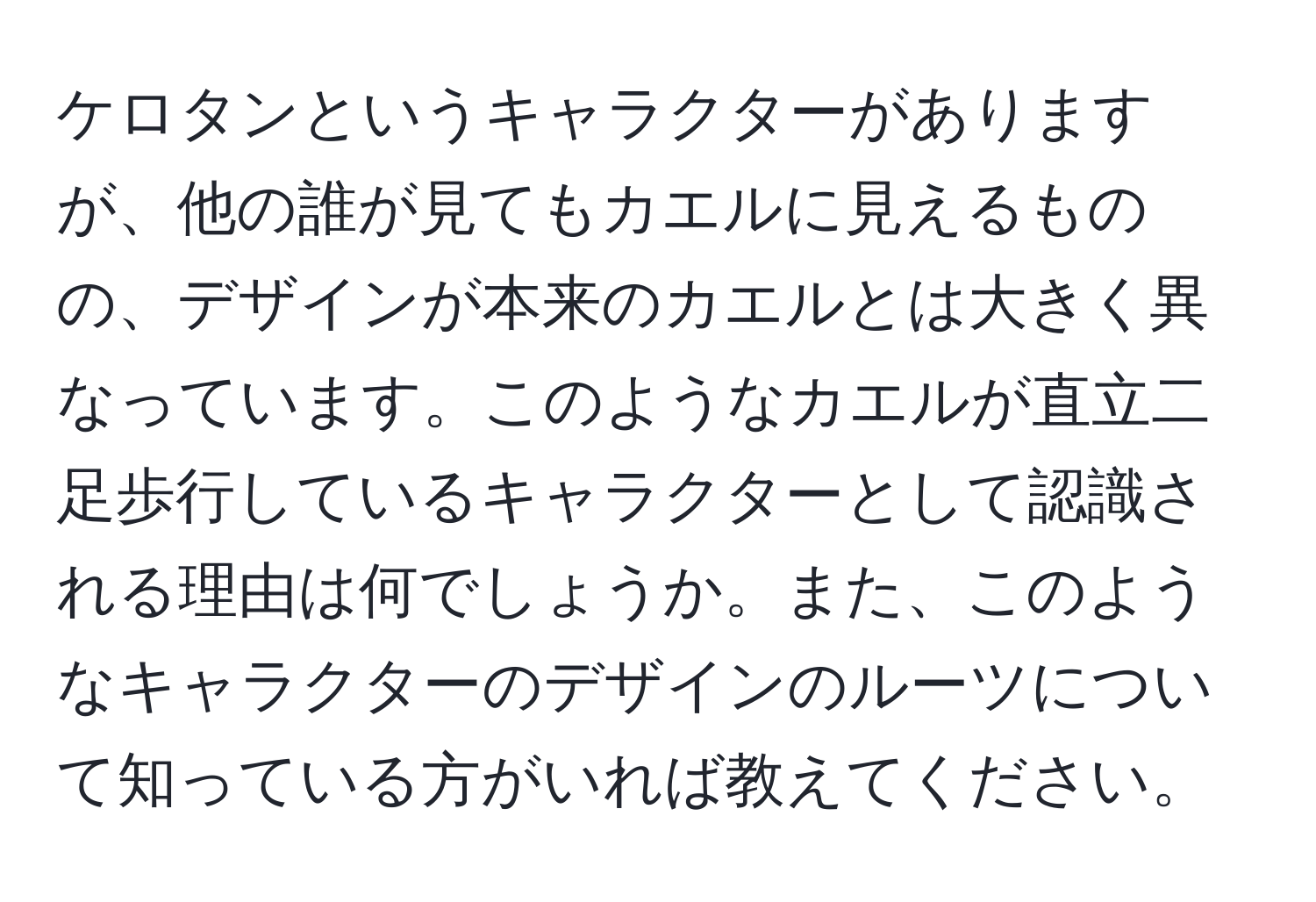 ケロタンというキャラクターがありますが、他の誰が見てもカエルに見えるものの、デザインが本来のカエルとは大きく異なっています。このようなカエルが直立二足歩行しているキャラクターとして認識される理由は何でしょうか。また、このようなキャラクターのデザインのルーツについて知っている方がいれば教えてください。