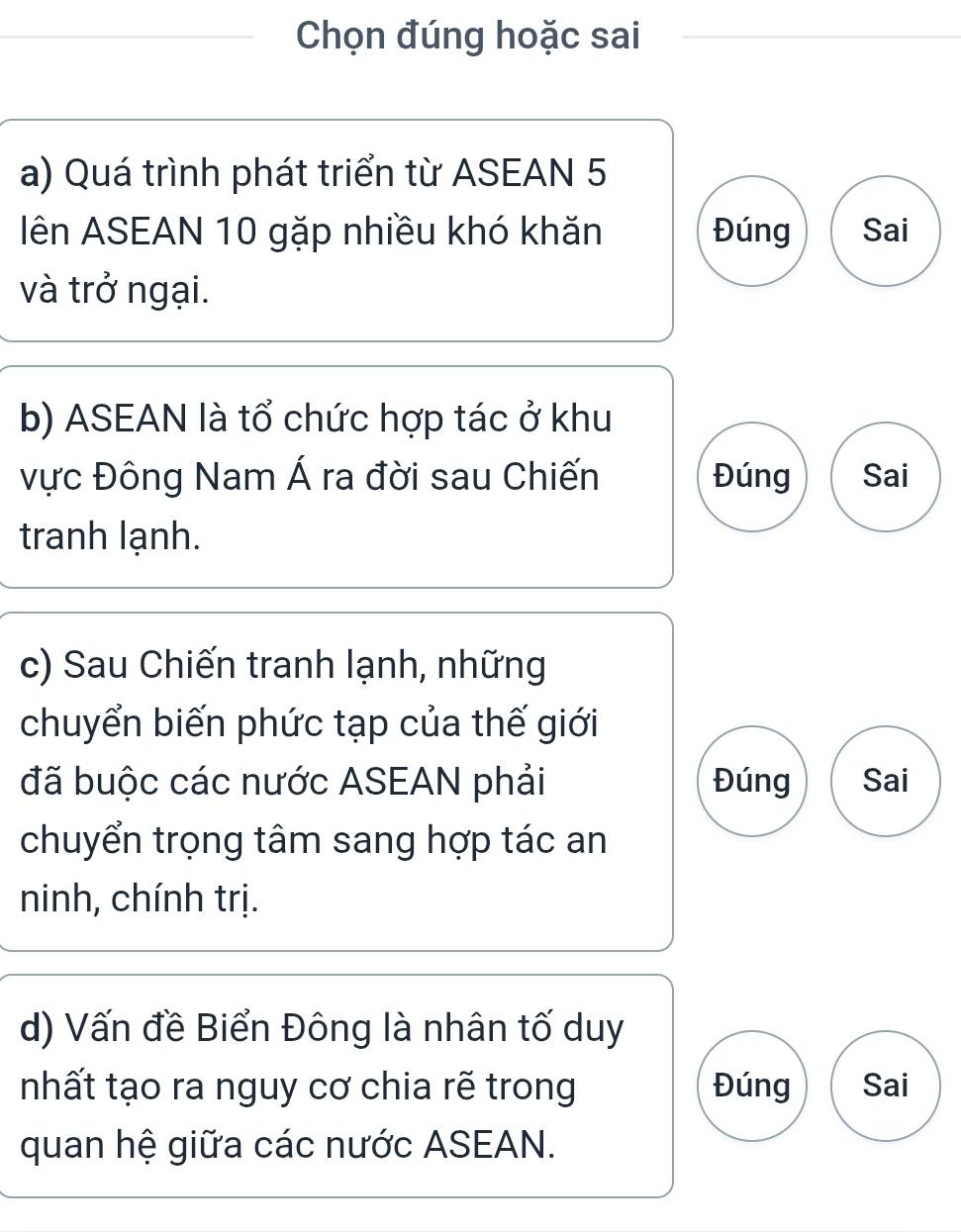 Chọn đúng hoặc sai
a) Quá trình phát triển từ ASEAN 5
lên ASEAN 10 gặp nhiều khó khăn Đúng Sai
và trở ngại.
b) ASEAN là tổ chức hợp tác ở khu
vực Đông Nam Á ra đời sau Chiến Đúng Sai
tranh lạnh.
c) Sau Chiến tranh lạnh, những
chuyển biến phức tạp của thế giới
đã buộc các nước ASEAN phải Đúng Sai
chuyển trọng tâm sang hợp tác an
ninh, chính trị.
d) Vấn đề Biển Đông là nhân tố duy
nhất tạo ra nguy cơ chia rẽ trong Đúng Sai
quan hệ giữa các nước ASEAN.