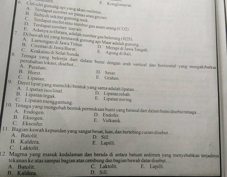 E. Konglomerat.
6. Ciri-ciri gunung api yang akan meletus…
A. Terdapat sumber air panas atau geyser.
B. Suhu di sekitar gunung naik.
C. Terdapat mofet atau sumber gas asam arang (CO2).
D. Terdapat sumber uap air.
E. Adanya solfatara, adalah sumber gas belerang (H2S).
7. Di bawah ini yang termasuk gunung api Maar adalah gunung….
A. Lamongan di Jawa Timur.
B. Ciremai di Jawa Barat. D. Merapi di Jawa Tengah.
C. Krakatau di Selat Sunda. E. Agung di Bali.
8. Tenaga yang bekerja dari dalam bumi dengan arah vertical dan horizontal yang mengakibatkan
perubahan lokasi, disebut. . .
A. Patahan. D. Sesar.
B. Horst. E. Graben.
C. Lipatan.
9. Deret lipat yang memiliki bentuk yang sama adalah lipatan . . .
A. Lipatan isoclinal. D. Lipatan rebah.
B. Lipatan tegak. E. Lipatan miring.
C. Lipatan menggantung.
10. Tenaga yang mengubah bentuk permukaan bumi yang berasal dari dalam bumi disebut tenaga…
A. Endogen. D. Endofer.
B. Eksogen. E. Vulkanik.
C. Eksosfer.
11. Bagian kawah kepundan yang sangat besar, luas, dan bertebing curam disebut. . .
A. Batolit. D. Sill.
B. Kaldera. E. Lapilli.
C. Laktolit.
12. Magma yang masuk kedalaman dan berada di antara batuan sedimen yang menyebabkan terjadinya
tekanan ke atas sampai bagian atas cembung dan bagian bawah datar disebut. . .
A. Batolit. C. Laktolit. E. Lapilli.
B. Kaldera. D. Sill.