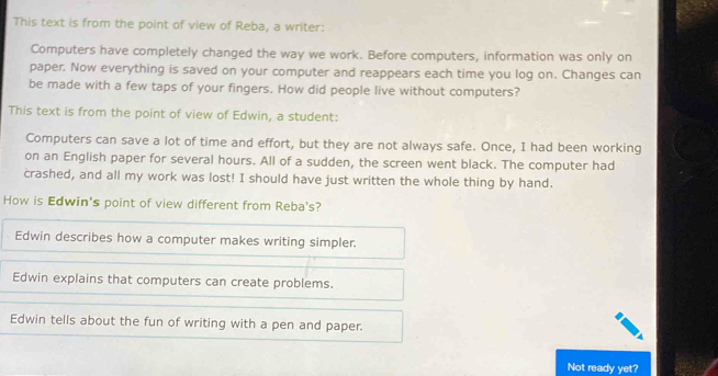 This text is from the point of view of Reba, a writer:
Computers have completely changed the way we work. Before computers, information was only on
paper. Now everything is saved on your computer and reappears each time you log on. Changes can
be made with a few taps of your fingers. How did people live without computers?
This text is from the point of view of Edwin, a student:
Computers can save a lot of time and effort, but they are not always safe. Once, I had been working
on an English paper for several hours. All of a sudden, the screen went black. The computer had
crashed, and all my work was lost! I should have just written the whole thing by hand.
How is Edwin's point of view different from Reba's?
Edwin describes how a computer makes writing simpler.
Edwin explains that computers can create problems.
Edwin tells about the fun of writing with a pen and paper.
Not ready yet?