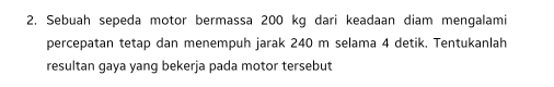 Sebuah sepeda motor bermassa 200 kg dari keadaan diam mengalami 
percepatan tetap dan menempuh jarak 240 m selama 4 detik. Tentukanlah 
resultan gaya yang bekerja pada motor tersebut