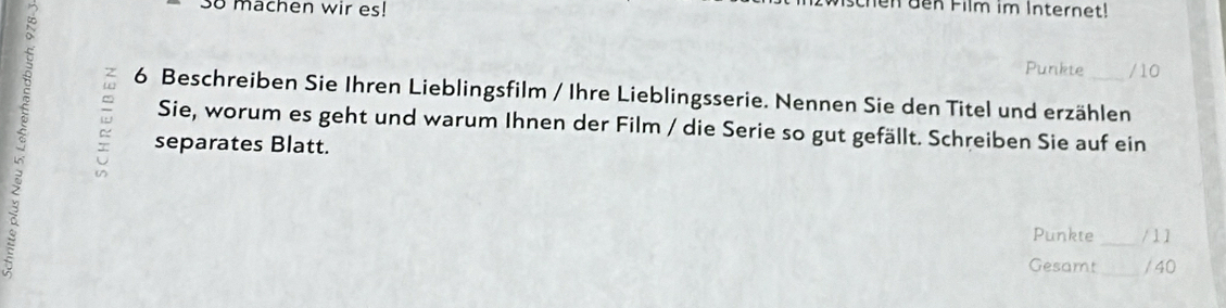 machen wir es! 
c h n dn Film im Internet! 
Punkte / 10
6 Beschreiben Sie Ihren Lieblingsfilm / Ihre Lieblingsserie. Nennen Sie den Titel und erzählen 
Sie, worum es geht und warum Ihnen der Film / die Serie so gut gefällt. Schreiben Sie auf ein 
separates Blatt. 
Punkte _/ 1 1 
Gesamt _/ 40