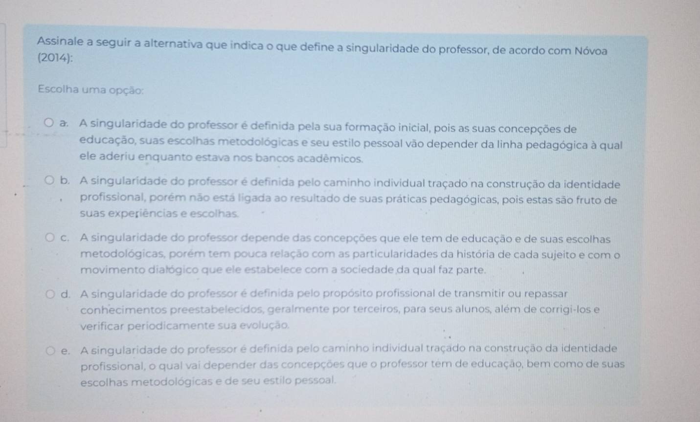 Assinale a seguir a alternativa que indica o que define a singularidade do professor, de acordo com Nóvoa
(2014):
Escolha uma opção:
a. A singularidade do professor é definida pela sua formação inicial, pois as suas concepções de
educação, suas escolhas metodológicas e seu estilo pessoal vão depender da linha pedagógica à qual
ele aderiu enquanto estava nos bancos acadêmicos.
b. A singularidade do professor é definida pelo caminho individual traçado na construção da identidade
profissional, porém não está ligada ao resultado de suas práticas pedagógicas, pois estas são fruto de
suas experiências e escolhas.
c. A singularidade do professor depende das concepções que ele tem de educação e de suas escolhas
metodológicas, porém tem pouca relação com as particularidades da história de cada sujeito e com o
movimento dialógico que ele estabelece com a sociedade da qual faz parte.
d. A singularidade do professor é definida pelo propósito profissional de transmitir ou repassar
conhecimentos preestabelecidos, geralmente por terceiros, para seus alunos, além de corrigi-los e
verificar periodicamente sua evolução.
e. A singularidade do professor é definida pelo caminho individual traçado na construção da identidade
profissional, o qual vai depender das concepções que o professor tem de educação, bem como de suas
escolhas metodológicas e de seu estilo pessoal.