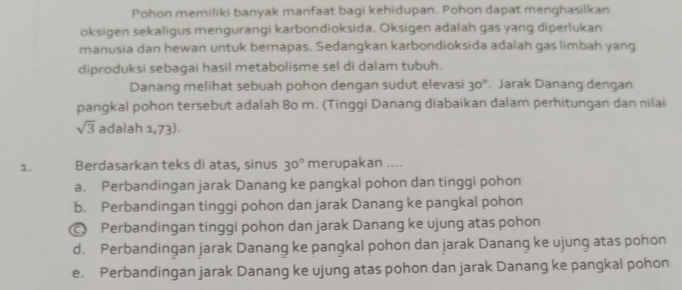 Pohon memiliki banyak manfaat bagi kehidupan. Pohon dapat menghasilkan
oksigen sekaligus mengurangi karbondioksida. Oksigen adalah gas yang diperlukan
manusia dan hewan untuk bernapas. Sedangkan karbondioksida adalah gas limbah yang
diproduksi sebagai hasil metabolisme sel di dalam tubuh.
Danang melihat sebuah pohon dengan sudut elevasi 30° Jarak Danang dengan
pangkal pohon tersebut adalah 80 m. (Tinggi Danang diabaikan dalam perhitungan dan nilai
sqrt(3) adalah 1,73).
1. Berdasarkan teks di atas, sinus 30° merupakan ....
a. Perbandingan jarak Danang ke pangkal pohon dan tinggi pohon
b. Perbandingan tinggi pohon dan jarak Danang ke pangkal pohon
C Perbandingan tinggi pohon dan jarak Danang ke ujung atas pohon
d. Perbandingan jarak Danang ke pangkal pohon dan jarak Danang ke ujung atas pohon
e. Perbandingan jarak Danang ke ujung atas pohon dan jarak Danang ke pangkal pohon