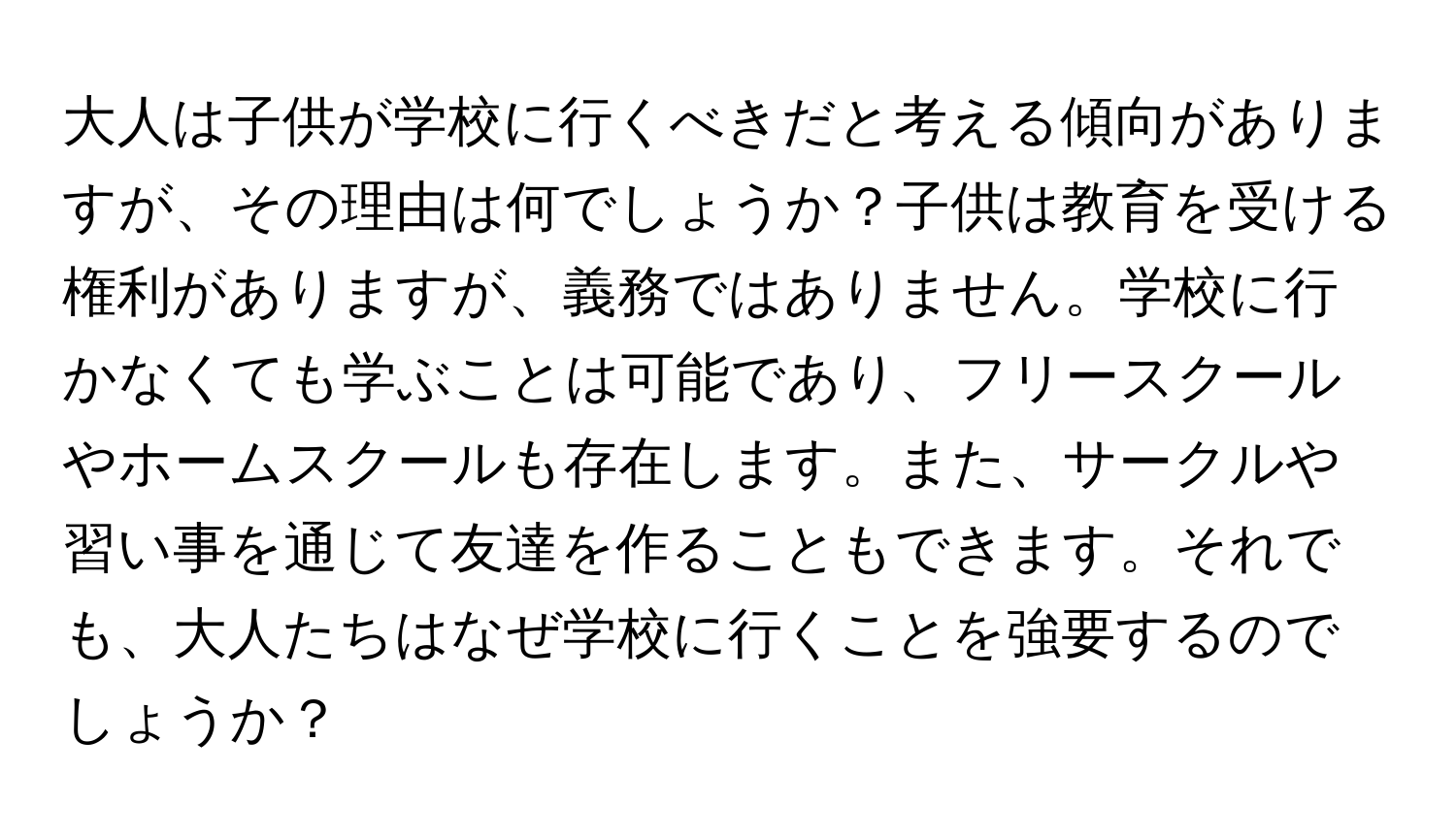 大人は子供が学校に行くべきだと考える傾向がありますが、その理由は何でしょうか？子供は教育を受ける権利がありますが、義務ではありません。学校に行かなくても学ぶことは可能であり、フリースクールやホームスクールも存在します。また、サークルや習い事を通じて友達を作ることもできます。それでも、大人たちはなぜ学校に行くことを強要するのでしょうか？