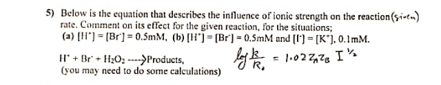 Below is the equation that describes the influence of ionic strength on the reaction (sixen) 
rate. Comment on its effect for the given reaction, for the situations; 
(a) [H^+]=[Br^-]=0.5mM (b) [H^+]=[Br^+]=0.5mM and [I^+]=[K^+].0.1mM.
H^++Br^++H_2O_2 ·s --> Products, 
(you may need to do some calculations)