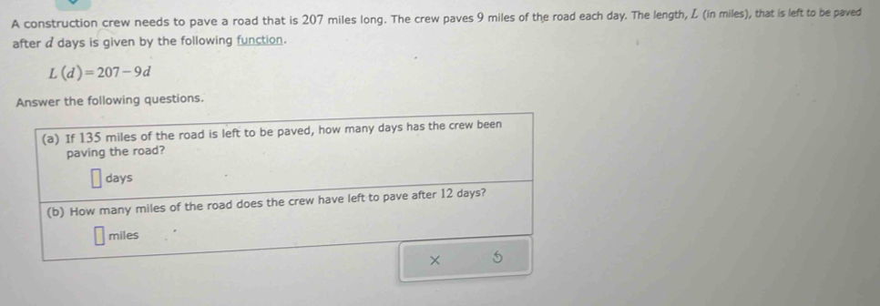 A construction crew needs to pave a road that is 207 miles long. The crew paves 9 miles of the road each day. The length, L (in miles), that is left to be paved 
after a days is given by the following function.
L(d)=207-9d
Answer the following questions. 
(a) If 135 miles of the road is left to be paved, how many days has the crew been 
paving the road?
days
(b) How many miles of the road does the crew have left to pave after 12 days?
miles
×