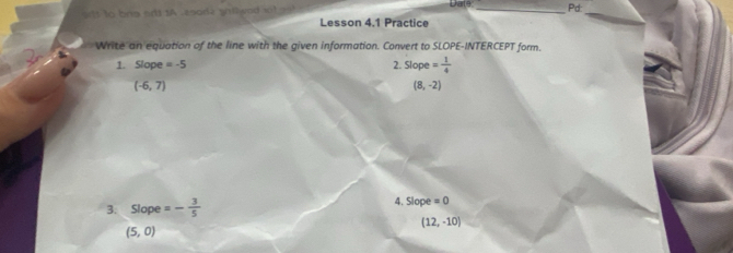 snt to brg sdt tA zo0d) snt wad ot gat Lesson 4.1 Practice Date _Pd: 
Write an equation of the line with the given information. Convert to SLOPE-INTERCEPT form. 
1. Slope =-5 2. Slope= 1/4 
(-6,7)
(8,-2)
3. Slope =- 3/5  4. Slope =0
(12,-10)
(5,0)