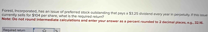 Forest, Incorporated, has an issue of preferred stock outstanding that pays a $3.25 dividend every year in perpetulty. If this issue 
currently sells for $104 per share, what is the required return? 
Note: Do not round intermediate calculations and enter your answer as a percent rounded to 2 decimal places, e.g. 3216
Required return %