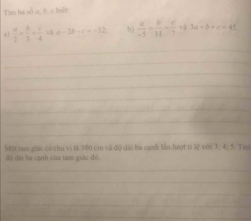 Tìm ba số a, b, c biết: 
a)  a/2 = b/3 = c/4  và a-2b-c=-32; b)  a/-5 = b/11 = c/7  và 3a+b+c=45. 
_ 
_ 
_ 
_ 
_ 
_ 
_ 
_ 
Một tam giác có chu vi là 380 cm và độ dài ba cạnh lần lượt tỉ lệ với 3; 4; 5. Tính 
độ đài ba cạnh của tam giác đó. 
_ 
_ 
_ 
_ 
_ 
_