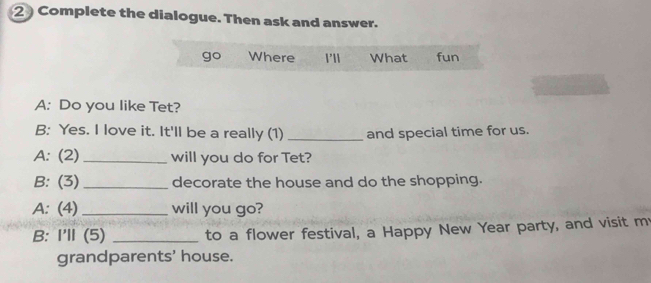 Complete the dialogue. Then ask and answer. 
go Where 1'l1 What fun 
A: Do you like Tet? 
B: Yes. I love it. It'll be a really (1) _and special time for us. 
A: (2) _will you do for Tet? 
B: (3) _decorate the house and do the shopping. 
A: (4)_ will you go? 
B: I'll (5) _to a flower festival, a Happy New Year party, and visit my 
grandparents' house.