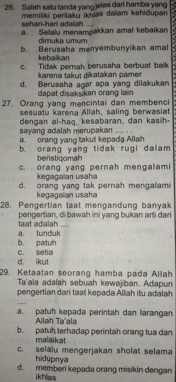 Salah satu tanda yang jelas dari hamba yang
memiliki perilaku ikhlas dalam kehidupan
sehari-hari adalah ....
a. Selalu menampakkan amal kebaikan
dimuka umum a
b. Berusaha menyembunyikan amal 3
kebaikan
c. Tidak pernah berusaha berbuat baik
karena takut dikatakan pamer
d. Berusaha agar apa yang dilakukan
dapat disaksikan orang lain
27. Orang yang mencintai dan membenci
sesuatu karena Allah, saling berwasiat
dengan al-haq, kesabaran, dan kasih-
sayang adalah merupakan .... . .
a. orang yang takut kepada Allah
b. orang yang tidak rugi dalam
beristiqomah
c. orang yang pernah mengalami
kegagalan usaha
d. orang yang tak pernah mengalami
kegagalan usaha
28. Pengertian taat mengandung banyak
pengertian, di bawah ini yang bukan arti dari
taat adalah ....
a. tunduk
b. patuh
c. setia
d. ikut
29. Ketaatan seorang hamba pada Allah
Ta'ala adalah sebuah kewajiban. Adapun
pengertian dari taat kepada Allah itu adalah
. 
a. patuh kepada perintah dan larangan
Allah Ta'ala
b. patuh terhadap perintah orang tua dan
malaikat
c. selalu mengerjakan sholat selama
hidupnya
d. memberi kepada orang misikin dengan
ikhlas