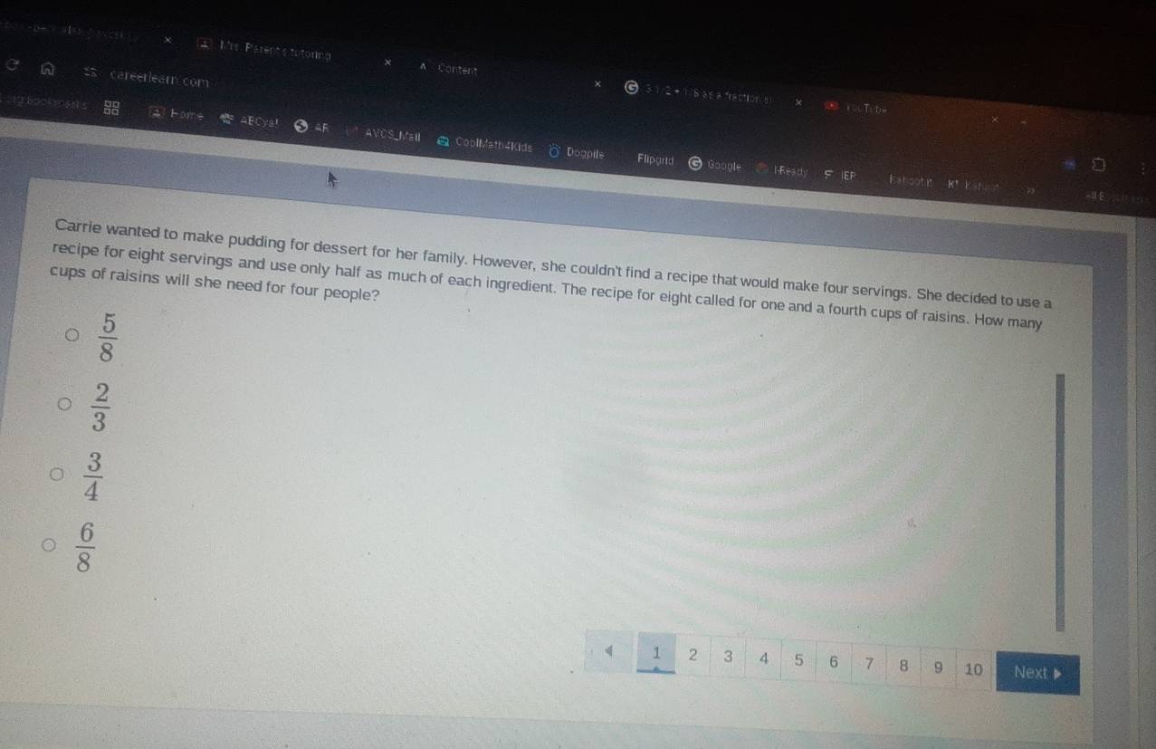 Mrs. Parent's tutoring A Content
careerleam com
3 1/2 + 1/8 as a fraction s ∞ rocTybe
otybookm sns
Fors
AF AVOS_Mail CoolMatb4Kids Dogpile Flipgrid
I-Ready IEF Kaboot it K’ ESH LE
0 4
Carrie wanted to make pudding for dessert for her family. However, she couldn't find a recipe that would make four servings. She decided to use a
cups of raisins will she need for four people?
recipe for eight servings and use only half as much of each ingredient. The recipe for eight called for one and a fourth cups of raisins. How many
 5/8 
 2/3 
 3/4 
 6/8 
q 1 2 3 4 5 6 7 8 9 10 Next▶