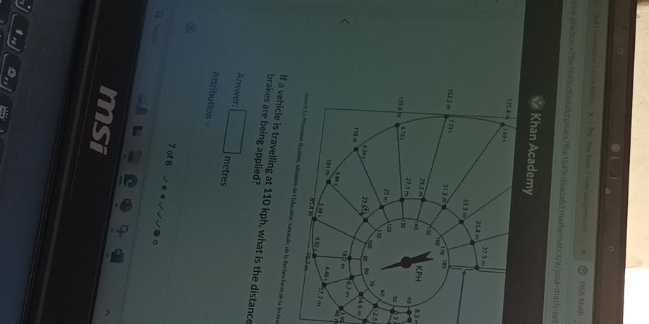 Chat ) Oomtation for the Natio: X N You have 2 new assignments!  × PISA Math -_
pisa-practice/x71be1649cd6ada8d.pisa/x7fbe1649cd6ada8d:mathematics/e/pisa-math-set
Khan Academy
8.3 n
3
212.5
m
jss
46 m
Source: La Prévention Routière, Ministère de l'Éducation nationale, de la Recherche et de la Techne
If a vehicle is travelling at 110 kph, what is the distance
brakes are being applied?
Answer: metres
Attribution 
7 of 8
Q Searsh
msi