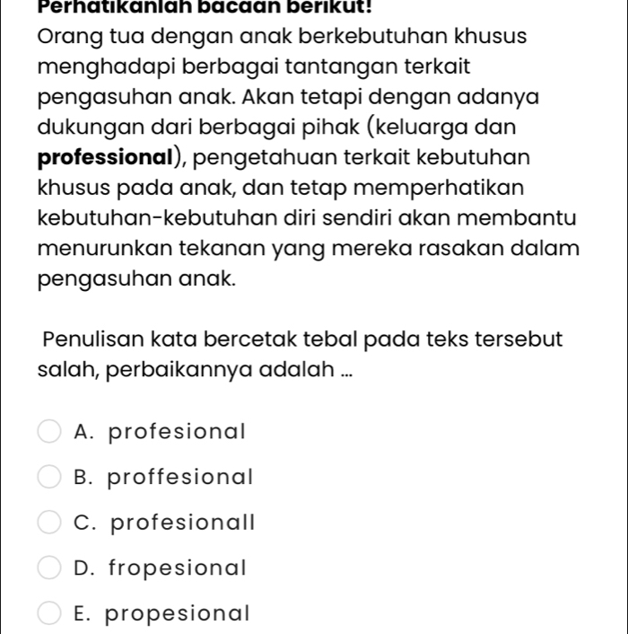 Perhatıkanlah bacaan berıkut!
Orang tua dengan anak berkebutuhan khusus
menghadapi berbagai tantangan terkait
pengasuhan anak. Akan tetapi dengan adanya
dukungan dari berbagai pihak (keluarga dan
professional), pengetahuan terkait kebutuhan
khusus pada anak, dan tetap memperhatikan
kebutuhan-kebutuhan diri sendiri akan membantu
menurunkan tekanan yang mereka rasakan dalam
pengasuhan anak.
Penulisan kata bercetak tebal pada teks tersebut
salah, perbaikannya adalah ...
A. profesional
B. proffesional
C. profesionall
D. fropesional
E. propesional