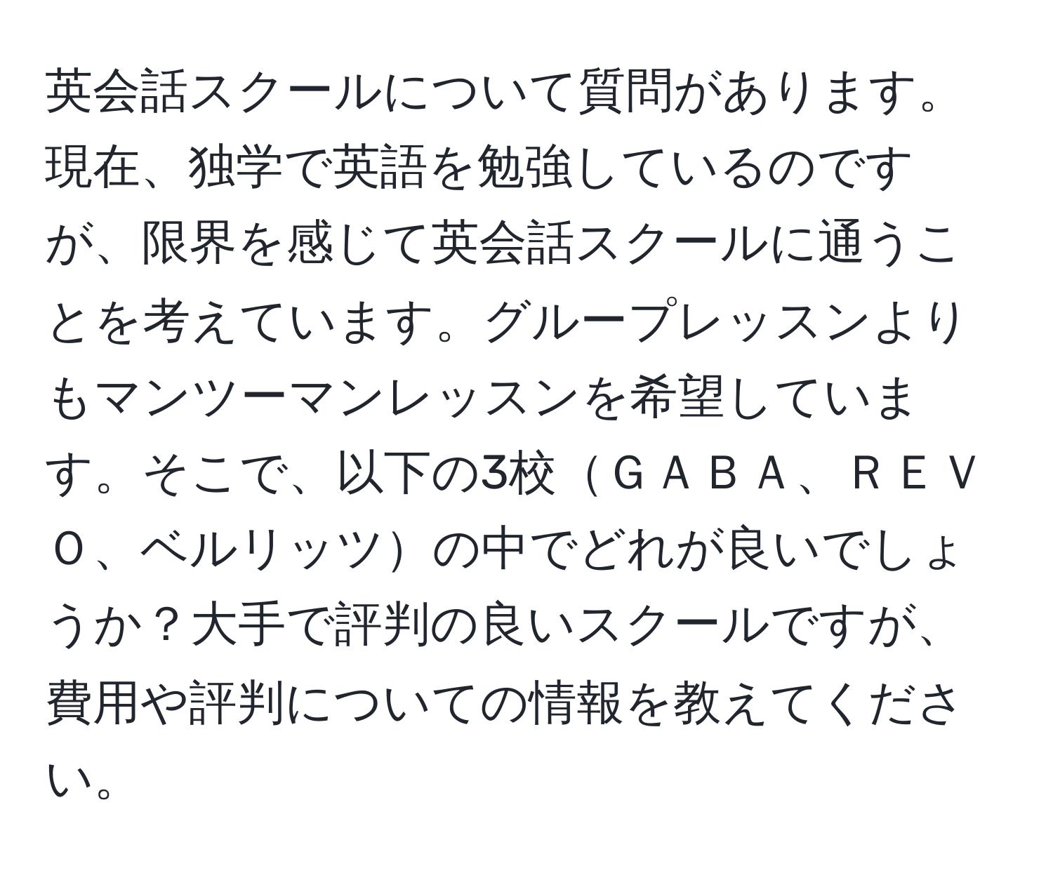 英会話スクールについて質問があります。現在、独学で英語を勉強しているのですが、限界を感じて英会話スクールに通うことを考えています。グループレッスンよりもマンツーマンレッスンを希望しています。そこで、以下の3校ＧＡＢＡ、ＲＥＶＯ、ベルリッツの中でどれが良いでしょうか？大手で評判の良いスクールですが、費用や評判についての情報を教えてください。