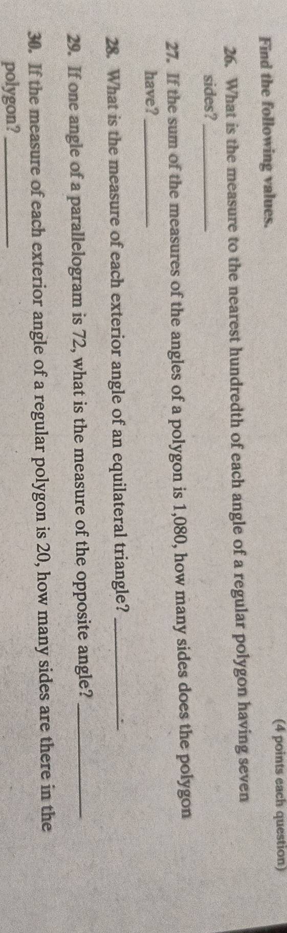 (4 points each question) 
Find the following values. 
26. What is the measure to the nearest hundredth of each angle of a regular polygon having seven 
sides?_ 
27. If the sum of the measures of the angles of a polygon is 1,080, how many sides does the polygon 
have?_ 
28. What is the measure of each exterior angle of an equilateral triangle?_ 
29. If one angle of a parallelogram is 72, what is the measure of the opposite angle?_ 
30. If the measure of each exterior angle of a regular polygon is 20, how many sides are there in the 
polygon?_