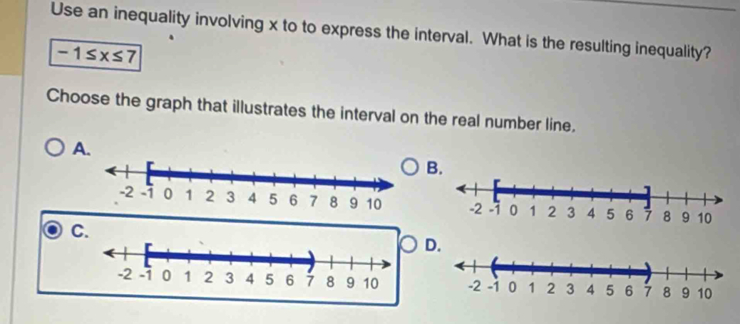 Use an inequality involving x to to express the interval. What is the resulting inequality?
-1≤ x≤ 7
Choose the graph that illustrates the interval on the real number line. 
A 
B. 
C. 
D.