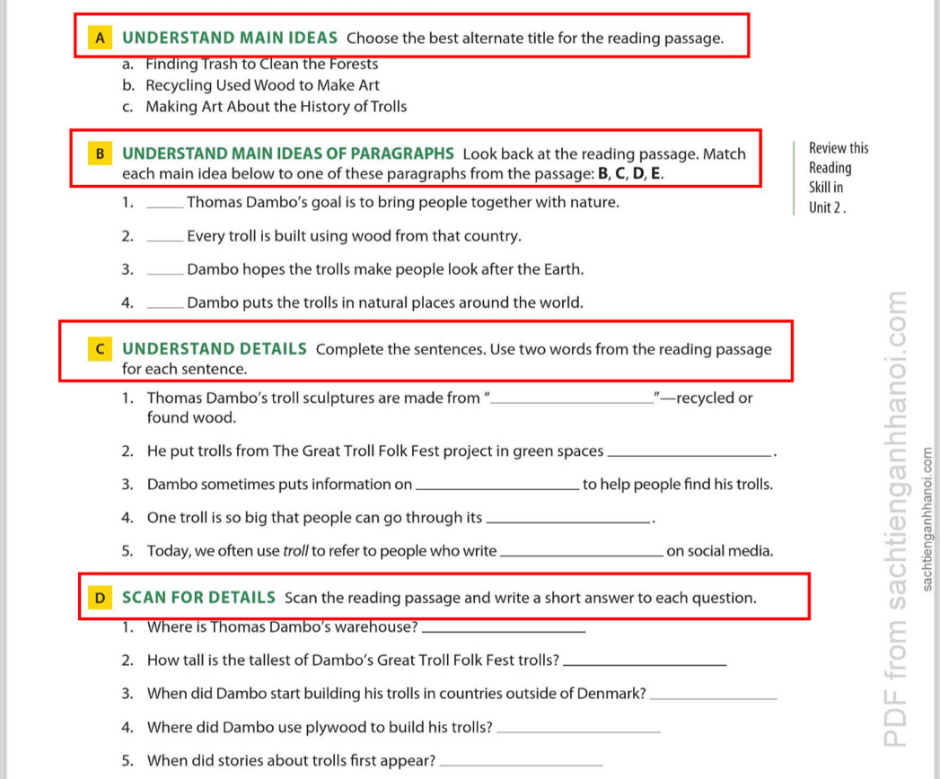 A UNDERSTAND MAIN IDEAS Choose the best alternate title for the reading passage. 
a. Finding Trash to Clean the Forests 
b. Recycling Used Wood to Make Art 
c. Making Art About the History of Trolls 
B UNDERSTAND MAIN IDEAS OF PARAGRAPHS Look back at the reading passage. Match Review this 
each main idea below to one of these paragraphs from the passage: B, C, D, E. Skill in Reading 
1. _Thomas Dambo’s goal is to bring people together with nature. Unit 2 . 
2. _Every troll is built using wood from that country. 
3. _Dambo hopes the trolls make people look after the Earth. 
A. _Dambo puts the trolls in natural places around the world. 
CUNDERSTAND DETAILS Complete the sentences. Use two words from the reading passage 
for each sentence. 
1. Thomas Dambo’s troll sculptures are made from “_ ”—recycled or 
found wood. 
2. He put trolls from The Great Troll Folk Fest project in green spaces_ . 
3. Dambo sometimes puts information on _to help people find his trolls. 
4. One troll is so big that people can go through its _. 
5. Today, we often use troll to refer to people who write _on social media. 
D₹ SCAN FOR DETAILS Scan the reading passage and write a short answer to each question. 
1. Where is Thomas Dambo’s warehouse?_ 
2. How tall is the tallest of Dambo’s Great Troll Folk Fest trolls?_ 
3. When did Dambo start building his trolls in countries outside of Denmark?_ 
4. Where did Dambo use plywood to build his trolls?_ 
5. When did stories about trolls first appear?_