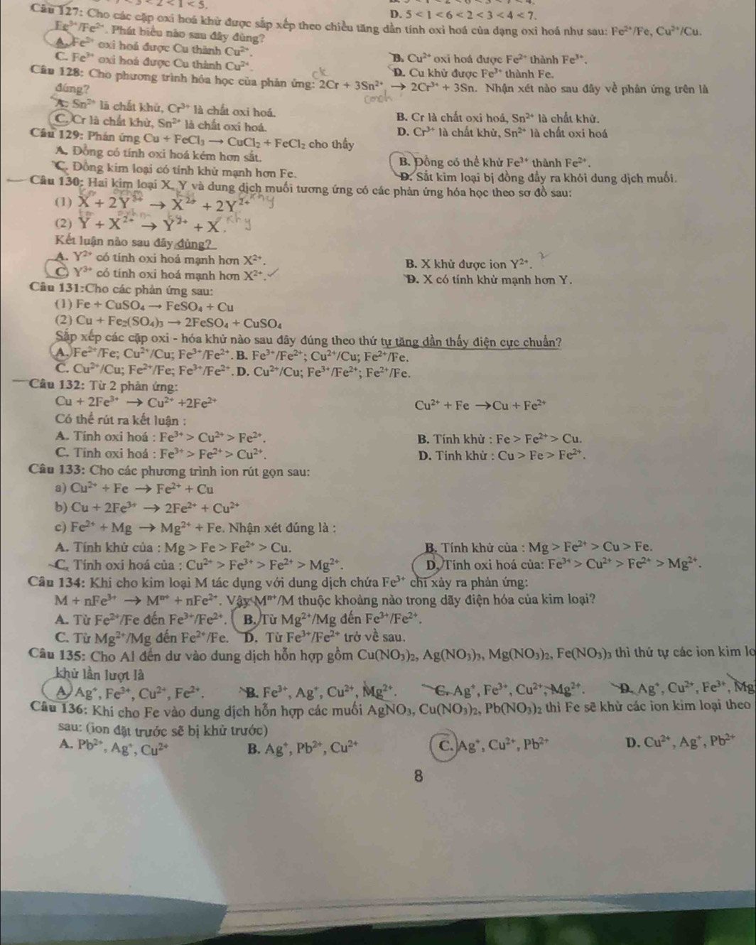 3* 2<1<3.
D. 5<1<6<2<3<4<7.
Câu 127: Cho các cặp oxi hoá khữ được sắp xếp theo chiều tăng dân tính oxi hoá của dạng oxi hoá như sau: Fe^(2+)/Fe,Cu^(2+)/Cu.
Ee^(3+)/Fe^(2+) * Phát biểu não sau đây đùng?
A、 Fe^(2+) oxi hoá được Cu thành Cu^(2+). thành Fe^(3+).
B Cu^(2+) oxi hoá được Fe^(2+)
C. Fe^(3+) oxi hoá được Cu thành Cu^(24) thành Fe.
D. Cu khử được Fe^(3+)
Câu 128: Cho phương trình hóa học của phản ứng: 2Cr+3Sn^(2+) to 2Cr^(34)+3Sn. Nhận xét nào sau đây về phân ứng trên là
đúng?
A. Sn^(2+) là chất khử, Cr^(3+)1a chat oxi hoá.
C. Cr là chất khử, Sn^(2+) là chất oxi hoá. B. Cr là chất oxi hoá, Sn^(2+) là chất khử.
D. Cr^(3+) là chất khử, Sn^(2+) là chất oxi hoá
Câu 129: Phán ứng Cu+FeCl_3to CuCl_2+FeCl_2 cho thấy
A. Đồng có tính oxi hoá kém hơn sắt,
B. Đồng có thể khử Fe^(3+) thành Fe^(2+).
C. Đồng kim loại có tính khủ mạnh hơn Fe. D. Sắt kim loại bị đồng đầy ra khói dung dịch muối.
Câu 130: Hai kim loại X. Y và dung dịch muối tương ứng có các phản ứng hóa học theo sơ đồ sau:
(1) X^2+2Y^(3+)to X^(2+)+2Y
(2) Y+X^(2+)to Y^(2+)+X
Kết luận nào sau đây đủng
A. Y^(2+) có tính oxi hoá mạnh hơn X^(2+) B. X khử được ion Y^(2+)
C Y^(3+) có tính oxi hoá mạnh hơn X^(2+) D. X có tính khử mạnh hơn Y.
Cầu 131:Cho các phản ứng sau:
(1) Fe+CuSO_4to FeSO_4+Cu
(2) Cu+Fe_2(SO_4)_3to 2FeSO_4+CuSO_4
Sắp xếp các cập oxi - hóa khủ nào sau đây đúng theo thứ tự tăng dần thấy điện cực chuẩn?
A. Fe^(2+)/Fe ,. Cu^(2+)/Cu;Fe^(3+)/Fe^(2+). B. Fe^(3+)/Fe^(2+);Cu^(2+)/Cu; Fe^(2+)/Fe.
C. Cu^(2+)/Cu; Fe^(2+)/Fe;Fe^(3+)/Fe^(2+) D. Cu^(2+)/Cu;Fe^(3+)/Fe^(2+);Fe^(2+)/Fe.
* Cầu 132: Từ 2 phản ứng:
Cu+2Fe^(3+)to Cu^(2+)+2Fe^(2+)
Cu^(2+)+Feto Cu+Fe^(2+)
Có thể rút ra kết luận :
A. Tính oxi hoá : Fe^(3+)>Cu^(2+)>Fe^(2+). B. Tính khử : Fe>Fe^(2+)>Cu.
C. Tinh oxi hoá : Fe^(3+)>Fe^(2+)>Cu^(2+). D. Tinh khử : Cu>Fe>Fe^(2+).
Câu 133: Cho các phương trình ion rút gọn sau:
a) Cu^(2+)+Feto Fe^(2+)+Cu
b) Cu+2Fe^(3+)to 2Fe^(2+)+Cu^(2+)
c) Fe^(2+)+Mgto Mg^(2+)+Fe :  Nhận xét đúng là :
A. Tính khử của : Mg>Fe>Fe^(2+)>Cu. B. Tính khử của : Mg>Fe^(2+)>Cu>Fe.
C. Tính oxi hoá của : Cu^(2+)>Fe^(3+)>Fe^(2+)>Mg^(2+). D. Tính oxi hoá của: Fe^(3+)>Cu^(2+)>Fe^(2+)>Mg^(2+).
Câu 134: Khi cho kim loại M tác dụng với dung dịch chứa Fe^(3+) chi xảy ra phản ứng:
M+nFe^(3+)to M^(n+)+nFe^(2+) V_partial M^(wedge M)VM^(n+) **/M thuộc khoảng nào trong dãy điện hóa của kim loại?
A. Từ Fe^(2+) /1 Fe đến Fe^(3+)/Fe^(2+) B. Từ Mg^(2+) /Mg denFe^(3+)/Fe^(2+).
C. Từ Mg^(2+) /Mg đến Fe^(2+) /Fe. D. Từ Fe^(3+)/Fe^(2+) trở về sau.
Câu 135: Cho Al đến dư vào dung dịch hỗn hợp gồm Cu(NO_3)_2,Ag(NO_3)_3,Mg(NO_3)_2,Fe(NO_3)_2 hi thứ  tự các ion kim lo
khử lần lượt là Ag^4,Cu^(2+),Fe^(3+) , Mg
a Ag^+,Fe^(3+),Cu^(2+),Fe^(2+). B. Fe^(3+),Ag^+,Cu^(2+),Mg^(2+). S.Ag^+,Fe^(3+),Cu^(2+),Mg^(2+). D.
Câu 136: Khi cho Fe vào dung dịch hỗn hợp các muối AgNO_3 Cu(NO_3)_2,Pb(NO_3) 02 thì Fe sẽ khử các ion kim loại theo
sau: (ion đặt trước sẽ bị khử trước)
C.
A. Pb^(2+),Ag^+,Cu^(2+) Ag^+,Pb^(2+),Cu^(2+) Ag^+,Cu^(2+),Pb^(2+)
B.
D. Cu^(2+),Ag^+,Pb^(2+)
8