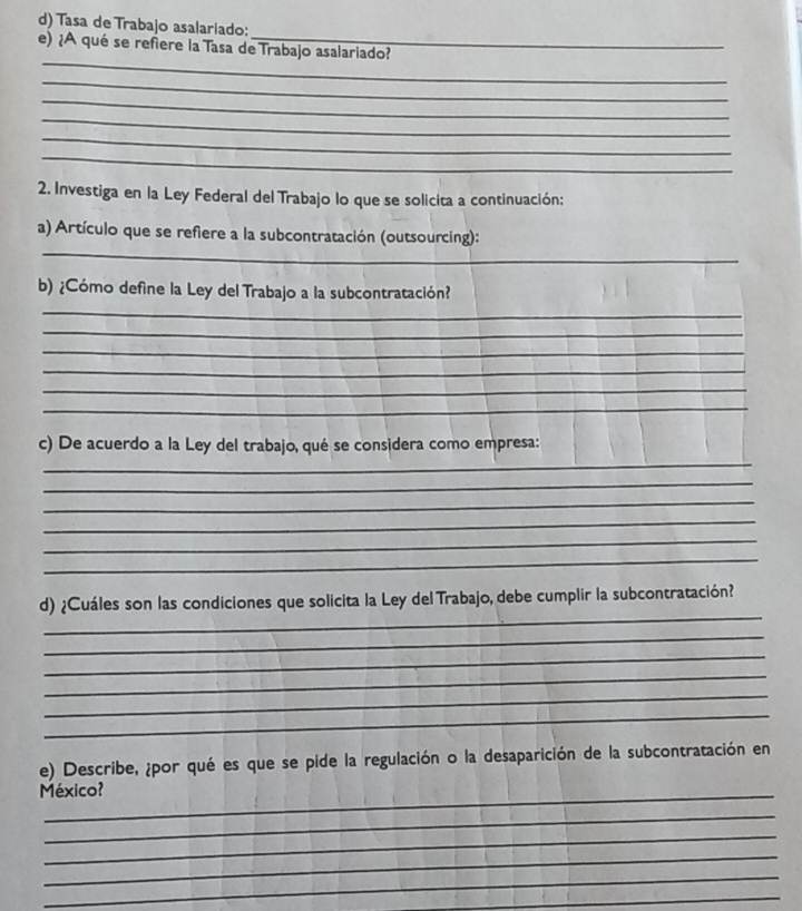 Tasa de Trabajo asalariado: 
_ 
e) ¿A qué se refiere la Tasa de Trabajo asalariado? 
_ 
_ 
_ 
_ 
_ 
2. Investiga en la Ley Federal del Trabajo lo que se solicita a continuación: 
_ 
a) Artículo que se refiere a la subcontratación (outsourcing): 
b) ¿Cómo define la Ley del Trabajo a la subcontratación? 
_ 
_ 
_ 
_ 
_ 
_ 
_ 
c) De acuerdo a la Ley del trabajo, qué se considera como empresa: 
_ 
_ 
_ 
_ 
_ 
_ 
d) ¿Cuáles son las condiciones que solicita la Ley del Trabajo, debe cumplir la subcontratación? 
_ 
_ 
_ 
_ 
_ 
e) Describe, ¿por qué es que se pide la regulación o la desaparición de la subcontratación en 
México? 
_ 
_ 
_ 
_ 
_