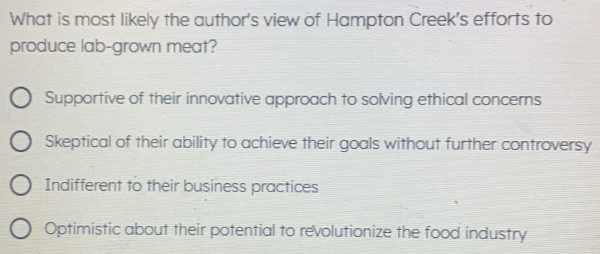 What is most likely the author's view of Hampton Creek's efforts to
produce lab-grown meat?
Supportive of their innovative approach to solving ethical concerns
Skeptical of their ability to achieve their goals without further controversy
Indifferent to their business practices
Optimistic about their potential to revolutionize the food industry