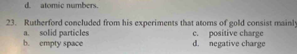 d. atomic numbers.
23. Rutherford concluded from his experiments that atoms of gold consist mainly
a. solid particles c. positive charge
b. empty space d. negative charge
