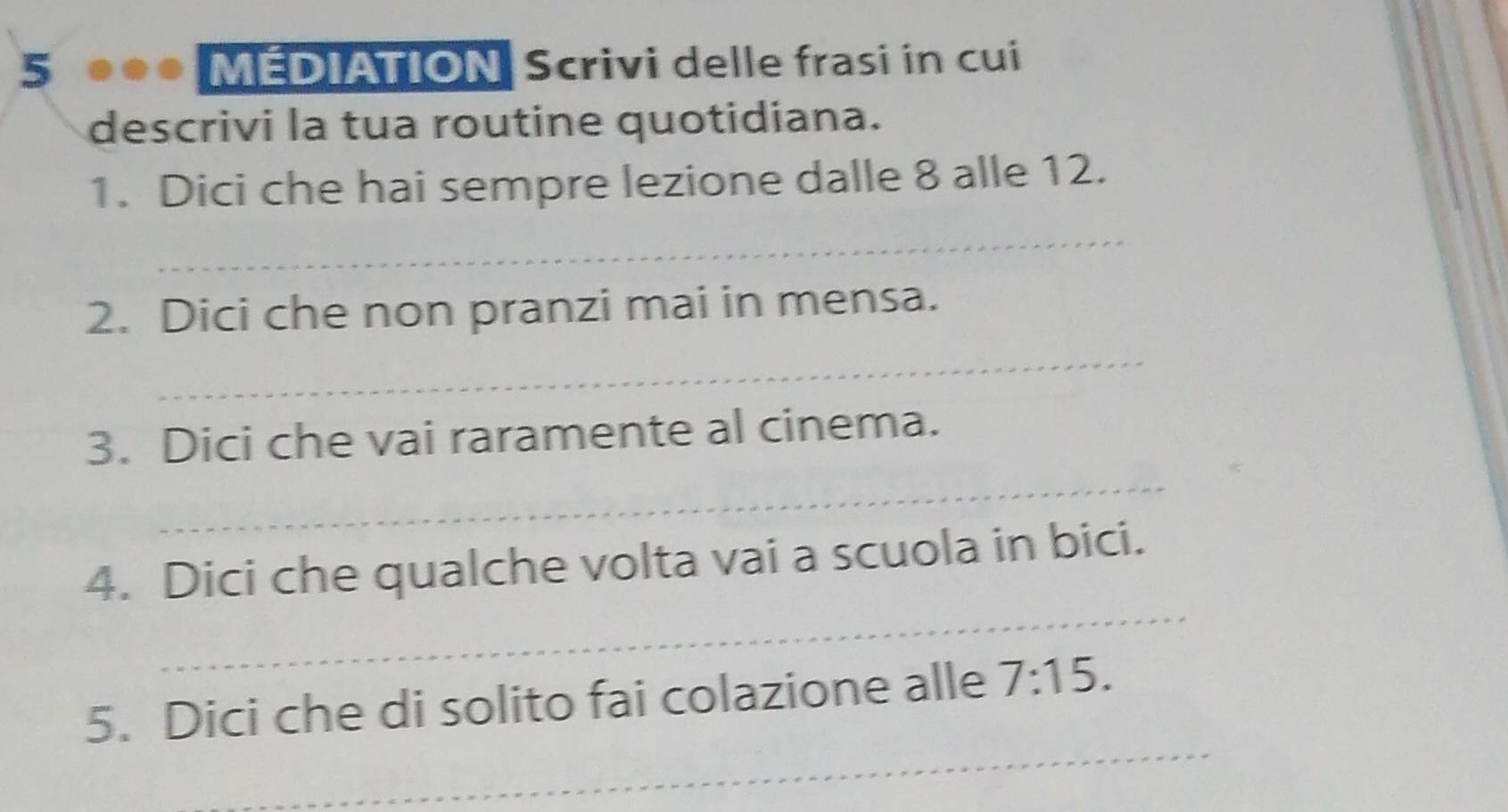 5 ●●● MÉDIATION Scrivi delle frasi in cui 
descrivi la tua routine quotidiana. 
1. Dici che hai sempre lezione dalle 8 alle 12. 
_ 
2. Dici che non pranzi mai in mensa. 
_ 
_ 
3. Dici che vai raramente al cinema. 
_ 
4. Dici che qualche volta vai a scuola in bici. 
_ 
5. Dici che di solito fai colazione alle 7:15.