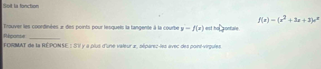 Soit la fonction
f(x)=(x^2+3x+3)e^x
Trouver les coordinées » des points pour lesquels la tangente à la courbe y=f(x) est hal sontale
Réponse_
FORMAT de la RÉPONSE : S'il y a plus d'une valeur ±, séparez-les avec des point-virgules.