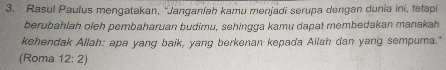 Rasul Paulus mengatakan, “Janganlah kamu menjadi serupa dengan dunia ini, tetapi 
berubahlah oleh pembaharuan budimu, sehingga kamu dapat membedakan manakah 
kehendak Allah: apa yang baik, yang berkenan kepada Allah dan yang sempurna.” 
(Roma 12:2)