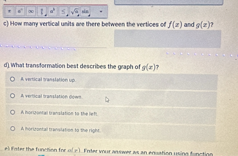 π a° ∞  10/6  a^b S sqrt(a) sin
c) How many vertical units are there between the vertices of f(x) and g(x) ?
d) What transformation best describes the graph of g(x) ?
A vertical translation up.
A vertical translation down
A horizontal translation to the left.
A horizontal translation to the right.
e) Enter the function for a(x) Enter vour answer as an equation using function