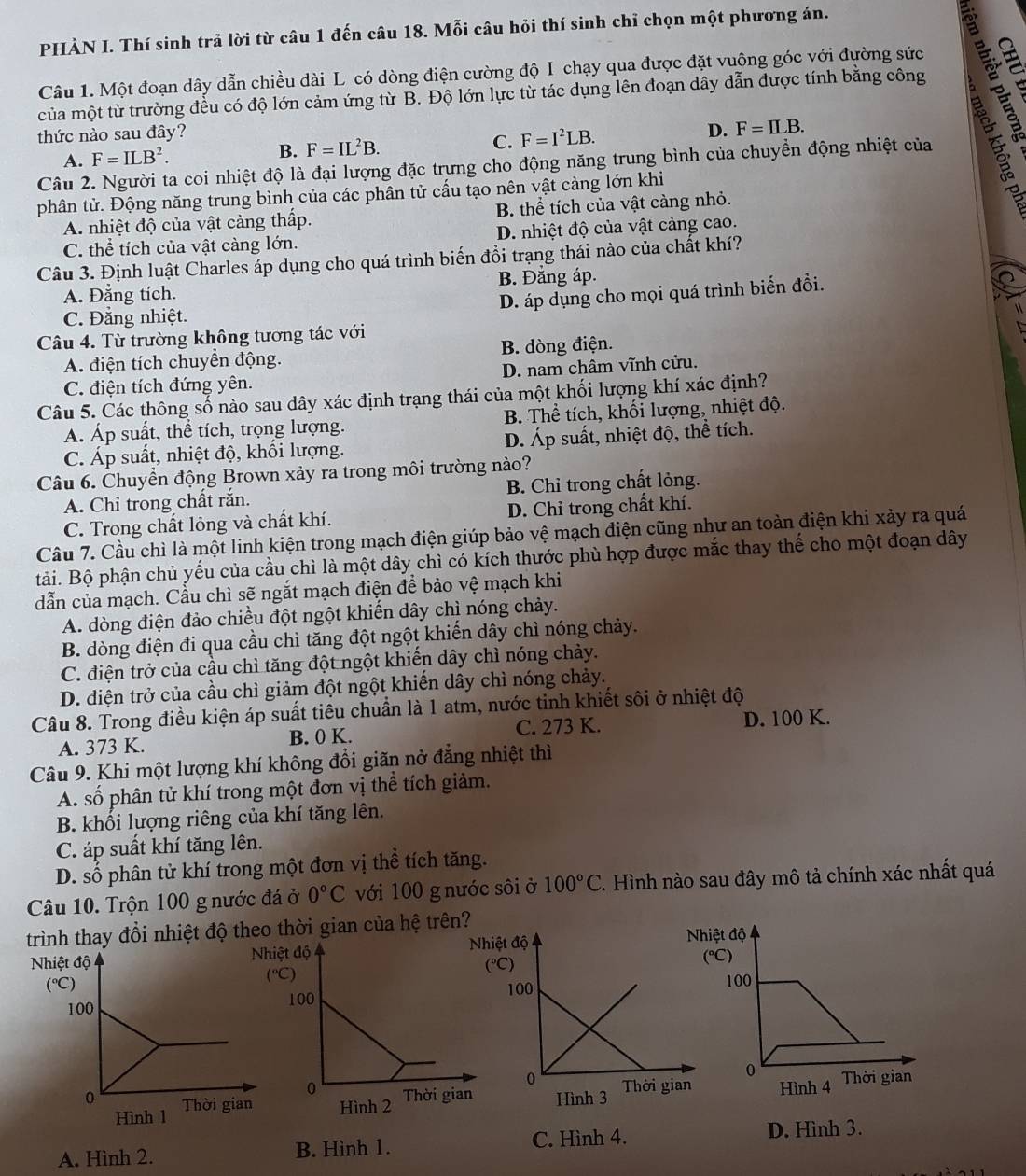 PHÀN I. Thí sinh trả lời từ câu 1 đến câu 18. Mỗi câu hỏi thí sinh chỉ chọn một phương án.
Câu 1. Một đoạn dây dẫn chiều dài L có dòng điện cường độ I chạy qua được đặt vuông góc với đường sức Are
của một từ trường đều có độ lớn cảm ứng từ B. Độ lớn lực từ tác dụng lên đoạn dây dẫn được tính bằng công
thức nào sau đây?
D.
A. F=ILB^2. B. F=IL^2B. C. F=I^2LB. F=ILB.
Câu 2. Người ta coi nhiệt độ là đại lượng đặc trưng cho động năng trung bình của chuyền động nhiệt của
phân tử. Động năng trung bình của các phân tử cấu tạo nên vật càng lớn khi
A. nhiệt độ của vật càng thấp. B. thể tích của vật càng nhỏ.
C. thể tích của vật càng lớn. D. nhiệt độ của vật càng cao.
Câu 3. Định luật Charles áp dụng cho quá trình biến đổi trạng thái nào của chất khí?
A. Đẳng tích. B. Đẳng áp.
D. áp dụng cho mọi quá trình biến đồi.
C. Đẳng nhiệt.
Câu 4. Từ trường không tương tác với 1
A. điện tích chuyển động. B. dòng điện.
C. điện tích đứng yên. D. nam châm vĩnh cửu.
Câu 5. Các thông số nào sau đây xác định trạng thái của một khối lượng khí xác định?
A. Áp suất, thể tích, trọng lượng. B. Thể tích, khối lượng, nhiệt độ.
C. Áp suất, nhiệt độ, khối lượng. D. Áp suất, nhiệt độ, thể tích.
Câu 6. Chuyển động Brown xảy ra trong môi trường nào?
A. Chỉ trong chất rắn. B. Chỉ trong chất lỏng.
C. Trong chất lỏng và chất khí. D. Chỉ trong chất khí.
Câu 7. Cầu chì là một linh kiện trong mạch điện giúp bảo vệ mạch điện cũng như an toàn điện khi xảy ra quá
tải. Bộ phận chủ yếu của cầu chì là một dây chì có kích thước phù hợp được mắc thay thể cho một đoạn dây
dẫn của mạch. Cầu chì sẽ ngắt mạch điện để bảo vệ mạch khi
A. dòng điện đảo chiều đột ngột khiến dây chì nóng chảy.
B. dòng điện đi qua cầu chì tăng đột ngột khiến dây chì nóng chảy.
C. điện trở của cầu chì tăng đột ngột khiến dây chì nóng chảy.
D. điện trở của cầu chì giảm đột ngột khiến dây chì nóng chảy.
Câu 8. Trong điều kiện áp suất tiêu chuẩn là 1 atm, nước tinh khiết sôi ở nhiệt độ
A. 373 K. B. 0 K. C. 273 K. D. 100 K.
Câu 9. Khi một lượng khí không đổi giãn nở đẳng nhiệt thì
A. số phân tử khí trong một đơn vị thể tích giảm.
B. khối lượng riêng của khí tăng lên.
C. áp suất khí tăng lên.
D. số phân tử khí trong một đơn vị thể tích tăng.
Câu 10. Trộn 100 g nước đá ở 0°C với 100 g nước sôi ở 100°C 2. Hình nào sau đây mô tả chính xác nhất quá
trình thay đổi nhiệt độ theo thời gian của hệ trên
A. Hình 2. B. Hình 1. C. Hình 4. D. Hình 3.