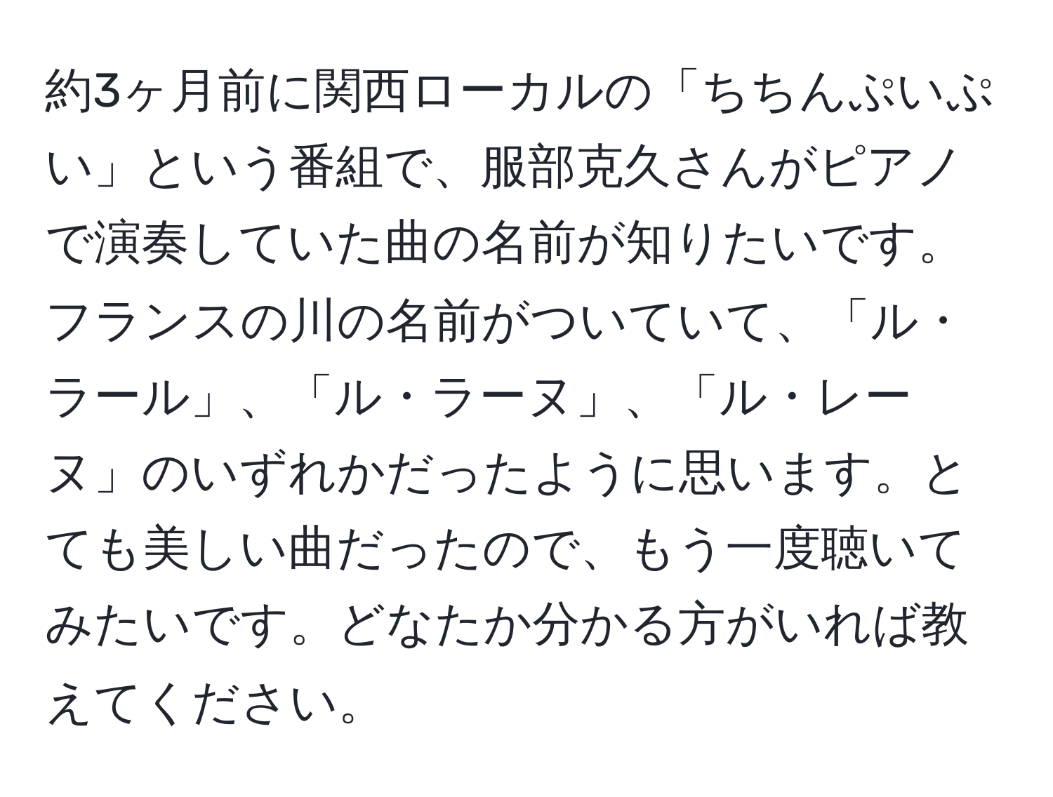 約3ヶ月前に関西ローカルの「ちちんぷいぷい」という番組で、服部克久さんがピアノで演奏していた曲の名前が知りたいです。フランスの川の名前がついていて、「ル・ラール」、「ル・ラーヌ」、「ル・レーヌ」のいずれかだったように思います。とても美しい曲だったので、もう一度聴いてみたいです。どなたか分かる方がいれば教えてください。