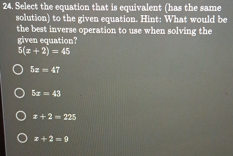 Select the equation that is equivalent (has the same
solution) to the given equation. Hint: What would be
the best inverse operation to use when solving the
given equation?
5(x+2)=45
5x=47
5x=43
x+2=225
x+2=9