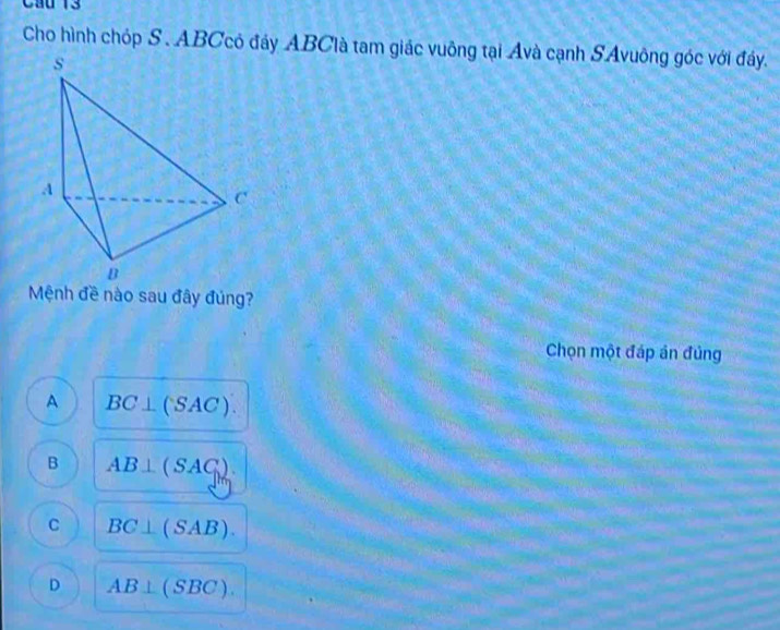 Cầu 13
Cho hình chóp S . ABCcó đảy ABClà tam giác vuông tại Avà cạnh SAvuông góc với đây.
Mệnh đề nào sau đây đúng?
Chọn một đáp án đủng
A BC⊥ (SAC).
B AB⊥ (SAC).
C BC⊥ (SAB).
D AB⊥ (SBC).