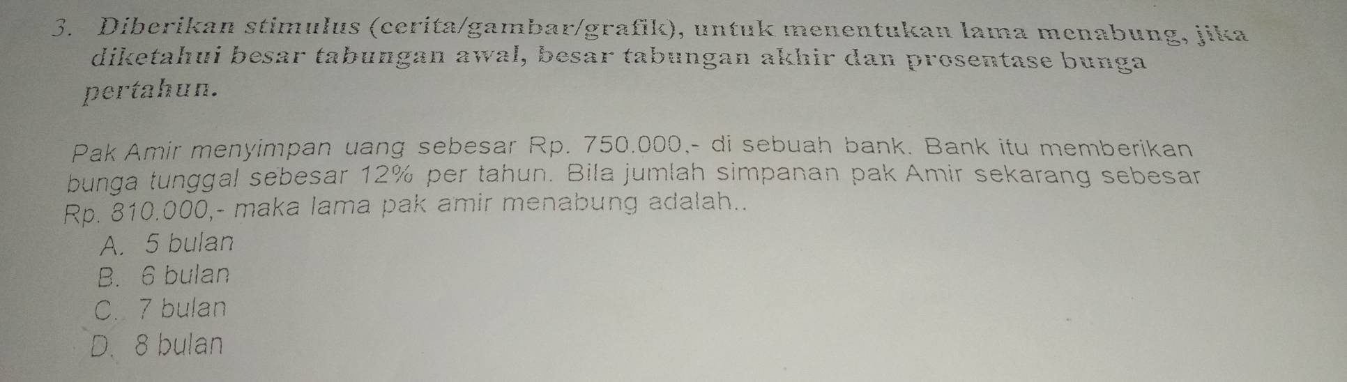 Diberikan stimulus (cerita/gambar/grafik), untuk menentukan lama menabung, jika
diketahui besar tabungan awal, besar tabungan akhir dan prosentase bunga
pertahun.
Pak Amir menyimpan uang sebesar Rp. 750.000,- di sebuah bank. Bank itu memberikan
bunga tunggal sebesar 12% per tahun. Bila jumlah simpanan pak Amir sekarang sebesar
Rp. 810.000,- maka lama pak amir menabung adalah..
A. 5 bulan
B. 6 bulan
C. 7 bulan
D. 8 bulan