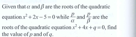 Given thatα andβ are the roots of the quadratic 
equation x^2+2x-5=0 while  p/alpha   and  p/beta   are the 
roots of the quadratic equation x^2+4x+q=0 , find 
the value of p and of q.