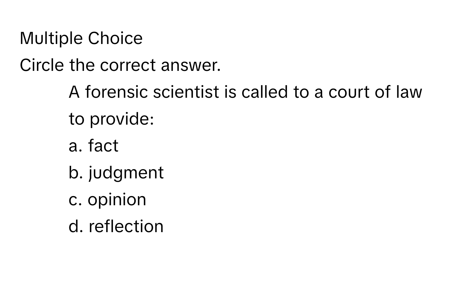 Circle the correct answer.
1. A forensic scientist is called to a court of law to provide:
a. fact 
b. judgment 
c. opinion 
d. reflection