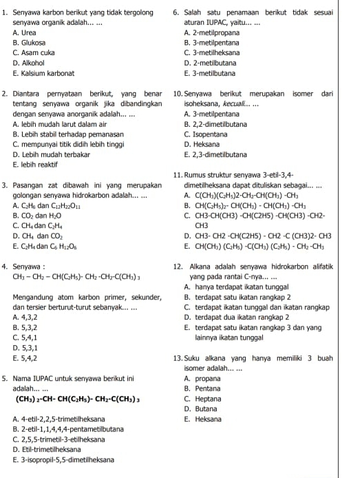 Senyawa karbon berikut yang tidak tergolong 6. Salah satu penamaan berikut tidak sesuai
senyawa organik adalah... ... aturan IUPAC, yaitu... ...
A. Urea A. 2-metilpropana
B. Glukosa B. 3-metilpentana
C. Asam cuka C. 3-metilheksana
D. Alkohol D. 2-metilbutana
E. Kalsium karbonat E. 3-metilbutana
2. Diantara pernyataan berikut, yang benar 10. Senyawa berikut merupakan isomer dari
tentang senyawa organik jika dibandingkan isoheksana, kecuali... ...
dengan senyawa anorganik adalah... ... A. 3-metilpentana
A. lebih mudah larut dalam air B. 2,2-dimetilbutana
B. Lebih stabil terhadap pemanasan C. Isopentana
C. mempunyai titik didih lebih tinggi D. Heksana
D. Lebih mudah terbakar E. 2,3-dimetilbutana
E. lebih reaktif
11. Rumus struktur senyawa 3-etil-3,4-
3. Pasangan zat dibawah ini yang merupakan dimetilheksana dapat dituliskan sebagai... ...
golongan senyawa hidrokarbon adalah... ... A. C(CH_3)(C_2H_5)2· CH_2-CH(CH_3)-CH_3
A. C_2H_6dan C_12H_22O_11 B. CH(C_2H_5)_2-CH(CH_3)-CH(CH_3)-CH_3
B. CO_2danH_2O C. CH3-CH(CH3)-CH(C2H5)-CH(CH3)-CH2-
C. CH_4d an C_2H_4 CH3
D. CH_4 dan CO_2 D. CH3-CH2-CH(C2H5)-CH2-C(CH3)2-CH3
E. C_2H_4 31 C_6H_12O_5 E. CH(CH_3)(C_2H_5)-C(CH_3)(C_2H_5)-CH_2-CH_3
4. Senyawa : 12. Alkana adalah senyawa hidrokarbon alifatik
CH_3-CH_2-CH(C_2H_5)-CH_2-CH_2-C(CH_3)_3 yang pada rantai C-nya... ...
A. hanya terdapat ikatan tunggal
Mengandung atom karbon primer, sekunder, B. terdapat satu ikatan rangkap 2
dan tersier berturut-turut sebanyak... ... C. terdapat ikatan tunggal dan ikatan rangkap
A. 4,3,2 D. terdapat dua ikatan rangkap 2
B. 5,3,2 E. terdapat satu ikatan rangkap 3 dan yang
C. 5,4,1 lainnya ikatan tunggal
D. 5,3,1
E. 5,4,2 13. Suku alkana yang hanya memiliki 3 buah
isomer adalah... ...
5. Nama IUPAC untuk senyawa berikut ini A. propana
adalah... ... B. Pentana
(CH_3)_2-CH-CH(C_2H_5)-CH_2-C(CH_3)_3 C. Heptana
D. Butana
A. 4-etil-2,2, 5-trimetilheksana E. Heksana
B. 2-etil − 1, 1, 4, 4,4-pentametilbutana
C. 2,5,5-trimetil-3-etilheksana
D. Étil-trimetilheksana
E. 3-isopropil-5,5-dimetilheksana