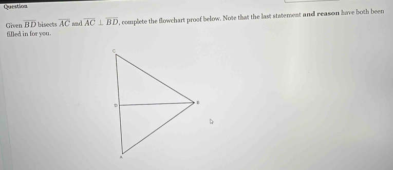 Question 
Given overline BD bisects overline AC and overline AC⊥ overline BD , complete the flowchart proof below. Note that the last statement and reason have both been 
filled in for you.