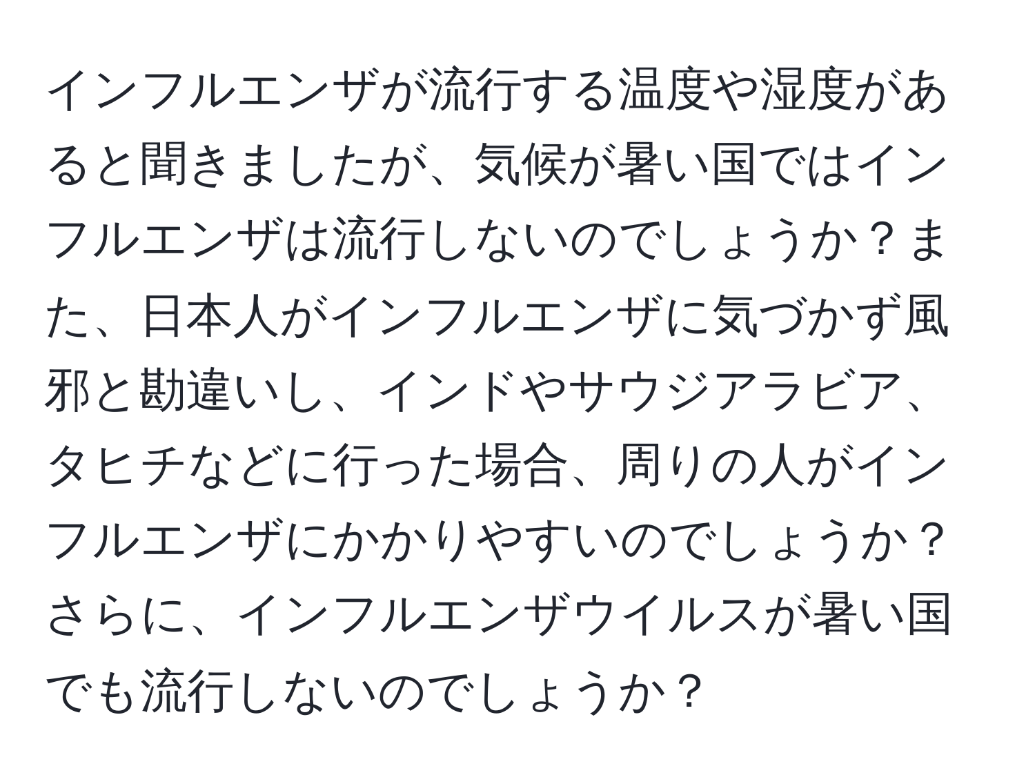 インフルエンザが流行する温度や湿度があると聞きましたが、気候が暑い国ではインフルエンザは流行しないのでしょうか？また、日本人がインフルエンザに気づかず風邪と勘違いし、インドやサウジアラビア、タヒチなどに行った場合、周りの人がインフルエンザにかかりやすいのでしょうか？さらに、インフルエンザウイルスが暑い国でも流行しないのでしょうか？