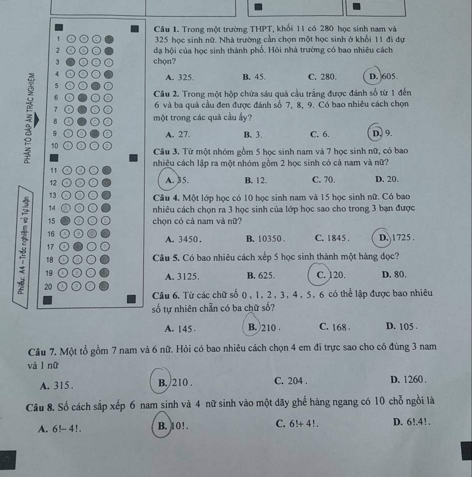 Trong một trường THPT, khối 11 có 280 học sinh nam và
1 A 325 học sinh nữ. Nhà trường cần chọn một học sinh ở khối 11 đi dự
2 đạ hội của học sinh thành phố. Hỏi nhà trường có bao nhiêu cách
3 C chọn?
4 o a A. 325. B. 45. C. 280. D. 605.
5 a 6 O
6 。 O  Câu 2. Trong một hộp chứa sáu quả cầu trắng được đánh số từ 1 đến
7
6 và ba quả cầu đen được đánh số 7, 8, 9. Có bao nhiêu cách chọn
8 0 một trong các quả cầu ấy?
10 ③○
9 ●③ A. 27. B. 3. C. 6. D. 9.
Câu 3. Từ một nhóm gồm 5 học sinh nam và 7 học sinh nữ, có bao
nhiêu cách lập ra một nhóm gồm 2 học sinh có cả nam và nữ?
11 ③○
12 o A. 35. B. 12. C. 70. D. 20.
13
Câu 4. Một lớp học có 10 học sinh nam và 15 học sinh nữ. Có bao
14 a a nhiêu cách chọn ra 3 học sinh của lớp học sao cho trong 3 bạn được
15 0 ① chọn có cả nam và nữ?
16 a C. 1845 .
A. 3450. B. 10350 .
17 o D. 1725 .
18 o O Câu 5. Có bao nhiêu cách xếp 5 học sinh thành một hàng dọc?
19 a A. 3125. B. 625. C. 120. D. 80.
20 a a C
Câu 6. Từ các chữ số 0, 1, 2, 3, 4, 5, 6 có thể lập được bao nhiêu
số tự nhiên chẵn có ba chữ số?
A. 145 . B. 210 . C. 168 . D. 105 .
Câu 7. Một tổ gồm 7 nam và 6 nữ. Hỏi có bao nhiêu cách chọn 4 em đi trực sao cho có đúng 3 nam
và l nữ
A. 315 . B. /210 . C. 204 . D. 1260 .
Câu 8. Số cách sắp xếp 6 nam sinh và 4 nữ sinh vào một dãy ghế hàng ngang có 10 chỗ ngồi là
A. 6!- 41. B. 10 ! . C. 6!+4!. D. 6!.4!.