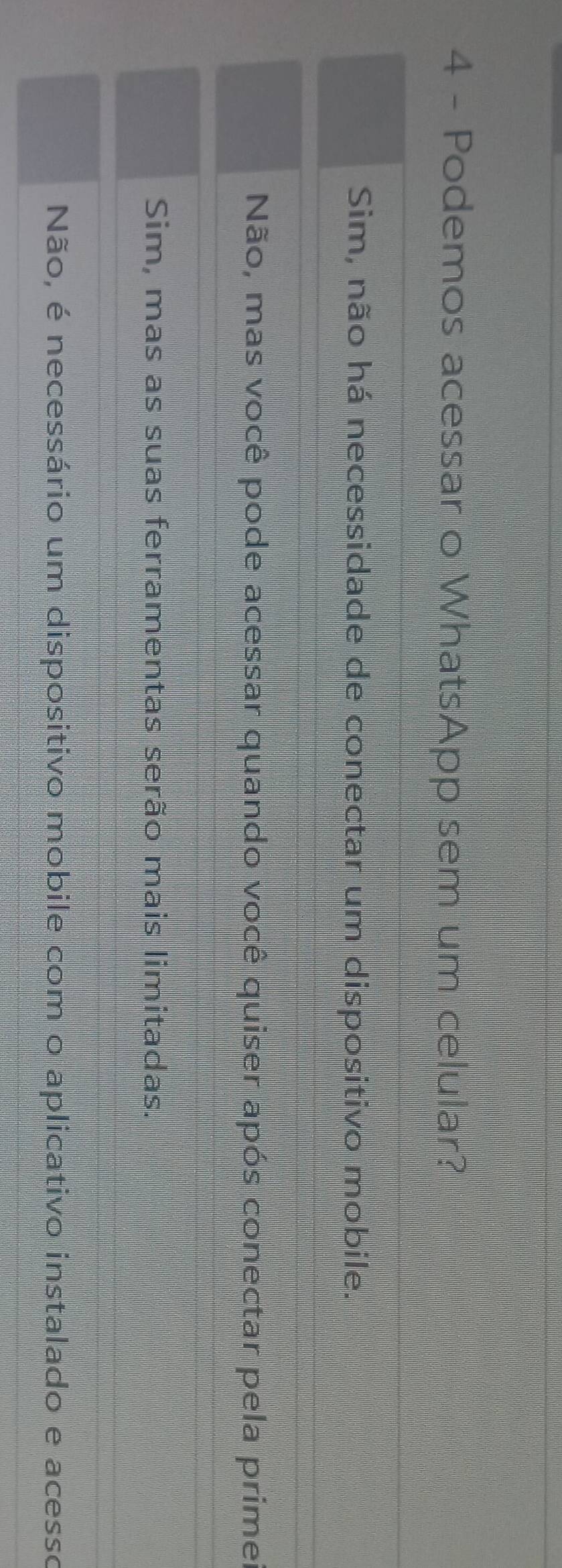 Podemos acessar o WhatsApp sem um celular?
Sim, não há necessidade de conectar um dispositivo mobile.
Não, mas você pode acessar quando você quiser após conectar pela primer
Sim, mas as suas ferramentas serão mais limitadas.
Não, é necessário um dispositivo mobile com o aplicativo instalado e acesso