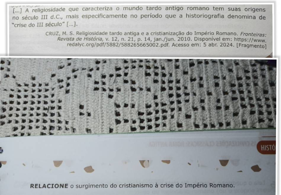 [...] A religiosidade que caracteriza o mundo tardo antigo romano tem suas origens 
no século III d.C., mais especificamente no período que a historiografia denomina de 
“crise do III século” [...]. 
CRUZ, M. S. Religiosidade tardo antiga e a cristianização do Império Romano. Fronteiras: 
Revista de História, v. 12, n. 21, p. 14, jan./jun. 2010. Disponível em: https://www. 
redalyc.org/pdf/5882/588265665002.pdf. Acesso em: 5 abr. 2024. [Fragmento] 
hiSTó 
RELACIONE o surgimento do cristianismo à crise do Império Romano.