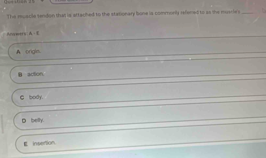 The muscle tendon that is attached to the stationary bone is commonly referred to as the muscle's_
Answers: A+E
A origin.
B action.
_
C body.
_
D belly.
_
E insertion.
_