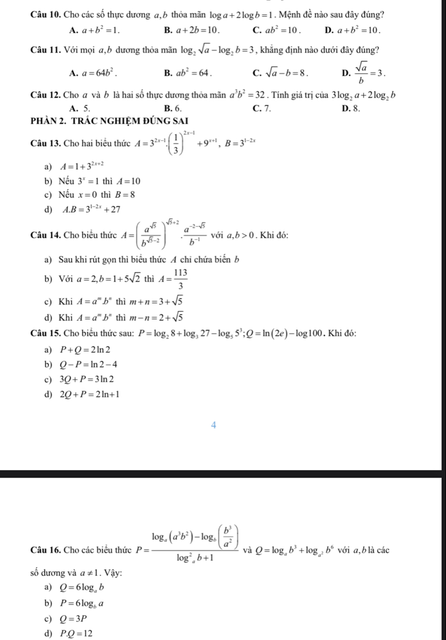 Cho các số thực dương a,b thỏa mãn log a+2log b=1. Mệnh đề nào sau đây đúng?
A. a+b^2=1. B. a+2b=10. C. ab^2=10. D. a+b^2=10.
Câu 11. Với mọi a,b dương thỏa mãn log _2sqrt(a)-log _2b=3 , khẳng định nào dưới đây đúng?
A. a=64b^2. B. ab^2=64. C. sqrt(a)-b=8. D.  sqrt(a)/b =3.
Câu 12. Cho a và b là hai số thực dương thỏa mãn a^3b^2=32. Tính giá trị cia3log _2a+2log _2b
A. 5. B. 6. C. 7. D. 8.
PHÀN 2. TRÁC NGHIỆM ĐÚNG SAI
Câu 13. Cho hai biểu thức A=3^(2x-1)· ( 1/3 )^2x-1+9^(x+1),B=3^(1-2x)
a) A=1+3^(2x+2)
b) Nếu 3^x=1 thì A=10
c) Nếu x=0 thì B=8
d) A.B=3^(1-2x)+27
Câu 14. Cho biều thức A=( a^(sqrt(5))/b^(sqrt(5)-2) )^sqrt(5)+2·  (a^(-2-sqrt(5)))/b^(-1)  vớ ia,b>0. Khi đó:
a) Sau khi rút gọn thì biểu thức A chi chứa biến b
b) Với a=2,b=1+5sqrt(2) thì A= 113/3 
c) Khi A=a^mb^n thì m+n=3+sqrt(5)
d) Khi A=a^mb^n thì m-n=2+sqrt(5)
Câu 15. Cho biểu thức sau: P=log _28+log _327-log _55^3;Q=ln (2e)-log 100. Khi đó:
a) P+Q=2ln 2
b) Q-P=ln 2-4
c) 3Q+P=3ln 2
d) 2Q+P=2ln +1
Câu 16. Cho các biểu thức P=frac log _a(a^3b^2)-log _a( b^3/a^2 )log^2b+1 và Q=log _ab^3+log _a^2b^6 với a,b là các
số dương và a!= 1. Vậy:
a) Q=6log _ab
b) P=6log _ba
c) Q=3P
d) P.Q=12