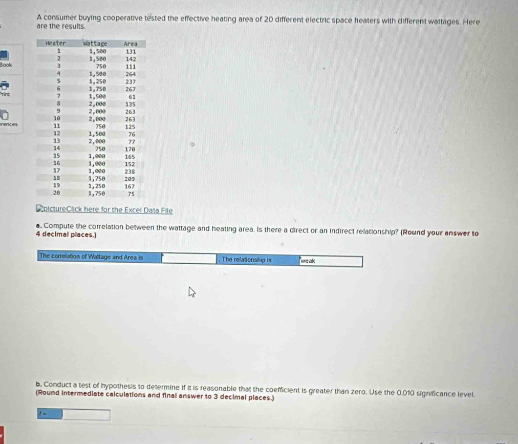 A consumer buying cooperative tested the effective heating area of 20 different electric space heaters with different wattages. Here 
are the results. 
Book 
rint 
rences 
EpictureClick here for the Excel Data File 
a. Compute the correlation between the wattage and heating area. Is there a direct or an indirect relationship? (Round your answer to
4 decimal places.) 
The correlation of Wattage and Area is The relationship is weak 
b. Conduct a test of hypothesis to determine if it is reasonable that the coefficient is greater than zero. Use the 0.010 significance level. 
(Round intermediate calculations and final answer to 3 decimal places.)