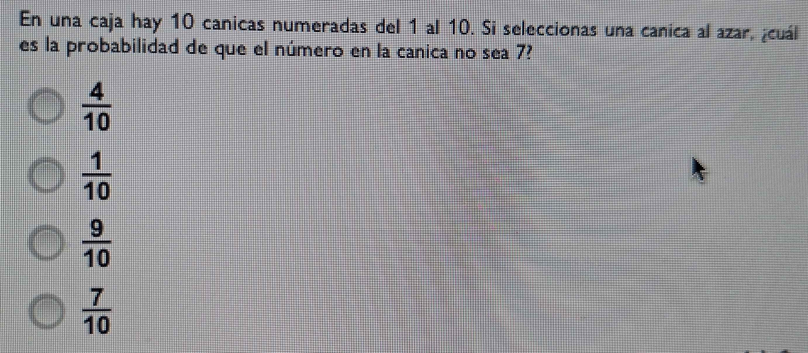 En una caja hay 10 canicas numeradas del 1 al 10. Si seleccionas una canica al azar, ¿cuál
es la probabilidad de que el número en la canica no sea 7?
 4/10 
 1/10 
 9/10 
 7/10 